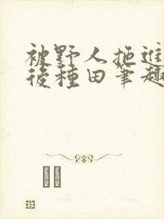 被野人拖进山洞后种田笔趣阁