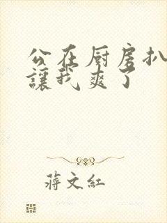 公在厨房扒开腿让我爽了