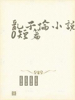 乱子伦小说500短篇