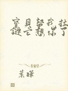 宝贝帮我拉开拉链它想你了视频