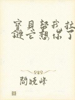 宝贝帮我拉开拉链它想你了视频