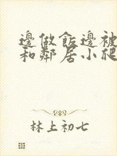 边做饭边被躁我和邻居小爬爬