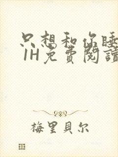 只想和你睡1V 1H免费阅读