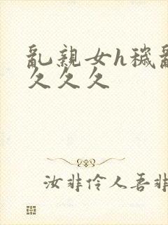 乱亲女h秽乱长久久久