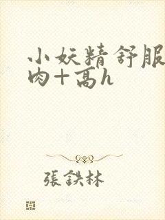 小妖精舒服吗+肉+高h