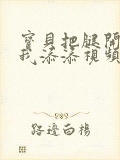 宝贝把腿开大让我添添视频