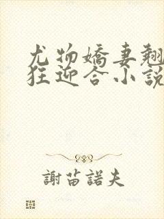 尤物娇妻翘臀疯狂迎合小说