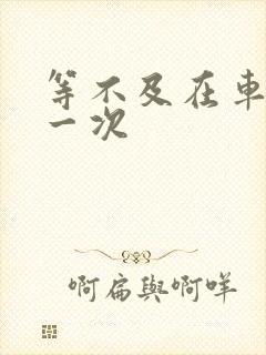 等不及在车里做一次