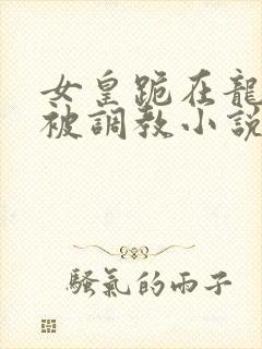 女皇跪在龙椅前被调教小说