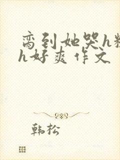 脔到她哭h粗话h好爽作文