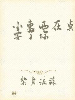 小东西在桌子上要了你