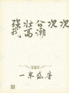 强壮公次次弄得我高潮