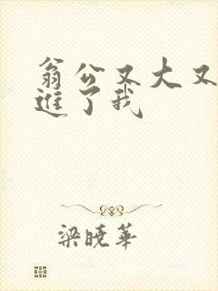 翁公又大又粗挺进了我