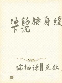 他的腰身缓慢的下沉