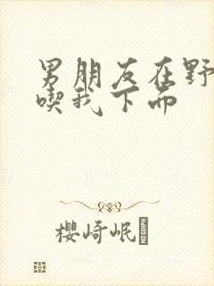 男朋友在野外猛吃我下面