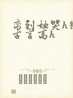 脔到她哭h粗话古言高h