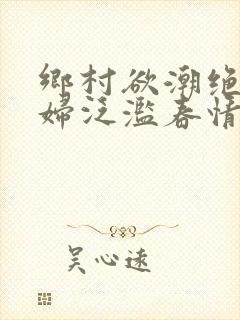 乡村欲潮绝色村妇泛滥春情