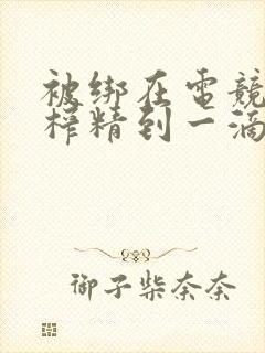 被绑在电竞椅上榨精到一滴不剩