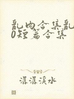 乱肉合集乱500短篇合集