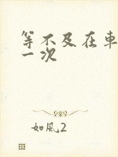 等不及在车里做一次