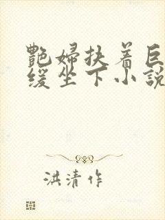 艳妇扶着巨龙缓缓坐下小说