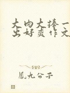 大肉大捧一进一出好爽作文