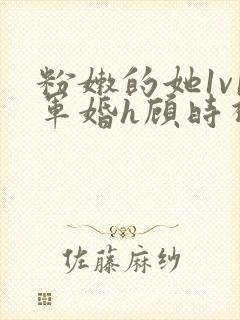 粉嫩的她1v1军婚h顾时视频