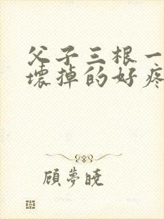 父子三根一起会坏掉的好疼