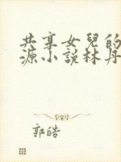 共享女儿的桃花源小说林丹丹
