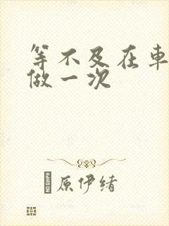 等不及在车里先做一次