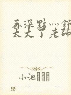 再深点灬舒服灬太大了老师