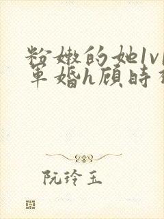 粉嫩的她1v1军婚h顾时视频