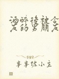 酒醉后被合租室友的男朋友睡了