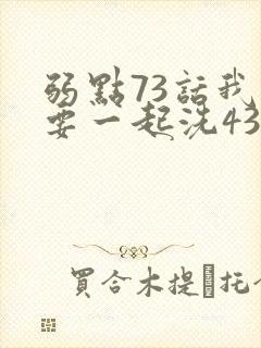 弱点73话我也要一起洗43321