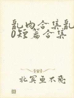 乱肉合集乱500短篇合集