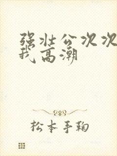 强壮公次次弄得我高潮