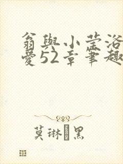 翁与小莹浴室欢爱52章笔趣阁