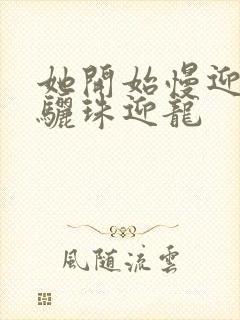 她开始慢迎迎合骊珠迎龙