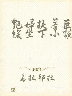 艳妇扶着巨龙缓缓坐下小说