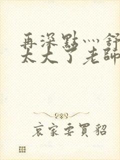 再深点灬舒服灬太大了老师