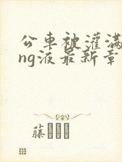 公车被灌满jing液最新章节