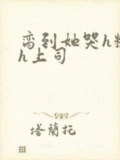 脔到她哭h粗话h上司