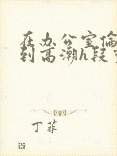 在办公室伦流澡到高潮h段灵兮