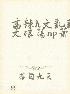 高辣h文乱乳h文浪荡np萧太后