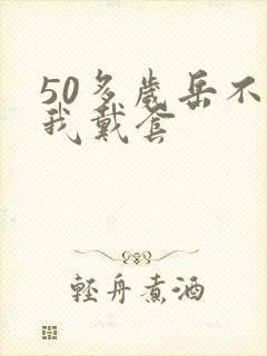 50多岁岳不让我戴套