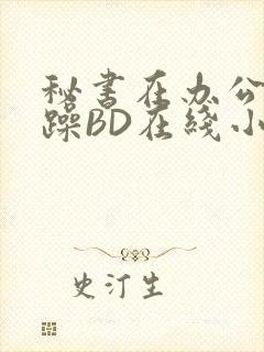 秘书在办公室被躁BD在线小说