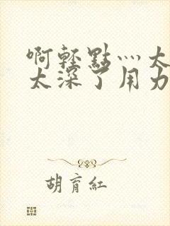 啊轻点灬太粗嗯太深了用力