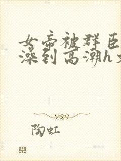 女帝被群臣伦流澡到高潮h文