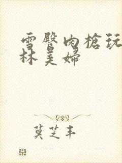 雪臀肉枪玩遍武林美妇