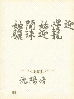 她开始慢迎迎合骊珠迎龙